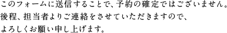 このフォームに送信することで、予約の確定ではございません。後程、担当者よりご連絡をさせていただきますので、よろしくお願い申し上げます。