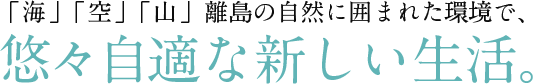 「海」「空」「山」 離島の自然に囲まれた環境で、悠々自適な新しい生活。