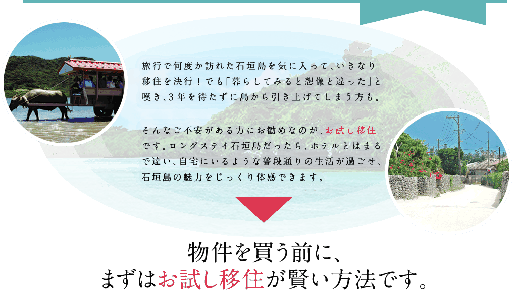 旅行で何度か訪れた石垣島を気に入って、いきなり移住を決行！でも「暮らしてみると想像と違った」と嘆き、3年を待たずに島から引き上げてしまう方も。そんなご不安がある方にお勧めなのが、お試し移住です。ロングステイ石垣島だったら、ホテルとはまるで違い、自宅にいるような普段通りの生活が過ごせ、石垣島の魅力をじっくり体感できます。物件を買う前に、まずはお試し移住が賢い方法です。