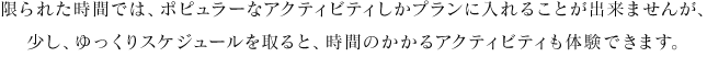 限られた時間では、ポピュラーなアクティビティしかプランに入れることが出来ませんが、少し、ゆっくりスケジュールを取ると、時間のかかるアクティビティも体験できます。